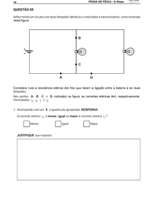 a
10




Arthur monta um circuito com duas lâmpadas idênticas e conectadas à mesma bateria, como mostrado




                                                       B


         +
         -
                                                        C


                                       A                         D



lâmpadas.
Nos pontos A,       , C e D
intensidades iA, iB, iC e iD.


1. Assinalando com um X a quadrícula apropriada,                       :

     A corrente elétrica iB é menor,          ou maior à corrente elétrica iC ?

               Menor.                      Igual.                Maior.


                  sua resposta.
 