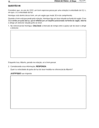 a
12




Considere que, no ano de 2222, um trem expresso passa por uma estação à velocidade de 0,2 c,
em que c é a velocidade da luz.
Henrique está dentro desse trem, em um vagão que mede 30 m de comprimento.
Quando o trem está passando pela estação, Henrique liga um laser situado no fundo do vagão. Esse
laser
e atinge um detector situado junto ao laser.
1. No referencial de Henrique, CALCULE o intervalo de tempo entre o pulso sair do laser e atingir
   o detector.




Enquanto isso, Alberto, parado na estação, vê o trem passar.

2. Considerando essa informação,                 :
     Qual é a velocidade do pulso de luz do laser medida no referencial de Alberto?

                  sua resposta.
 