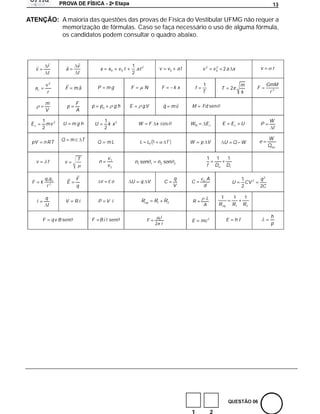 a
                                                                                                                                                                                  13

                       A maioria das questões das provas de Física do Vestibular UFMG não requer a
                       memorização de fórmulas. Caso se faça necessário o uso de alguma fórmula,
                       os candidatos podem consultar o quadro abaixo.



              r                 v                                    1 2
    v                     a                   x     x0        v0 t     at                v        v0       at           v2            2
                                                                                                                                     v0     2a x                           v      r
              t                 t                                    2

             v2                                                                                                         1                                     m                GmM
    ac                    F    ma         P        mg                F         N          F            kx           f                      T         2                 F
              r                                                                                                         T                                     k                 r2

             m                  F
                           p          p       po             gh      E         gV             q       mv        M       Fd sen
             V                  A

         1                                         1                                                                                                                             W
Ec         mv 2        U       mg h       U          k x2                 W        F x cos                      WR           Ec             E         Ec      U            P
         2                                         2                                                                                                                              t

                      Q        mc T                                                                                                                                             W
pV           n RT                         Q         mL                     L    L0 1              T             W       p V                  U        Q W              e
                                                                                                                                                                                Qrec

                                T                   v1                                                                       1        1          1
     v        f         v                     n                          n1 sen     1    n2 sen        2
                                                    v2                                                                       f       Do          Di

             q1q 2              F                                                                      q                 o   A                                1            q2
F        k                 E                  V     Ed               U     q V                C                 C                                     U         CV 2
              r2                q                                                                      V                 d                                    2            2C

             q                                                                                                            L                1          1       1
     i                    V     Ri        P        V i                     Req          R1 R2                   R
              t                                                                                                          A                R eq        R1      R2

                                                                                         0i
                                                                                                                                                                                 h
         F        q v B sen           F       B i l sen                         F                               E       mc 2                     E       hf
                                                                                        2 r                                                                                      p




                                                                                                                1                2
 