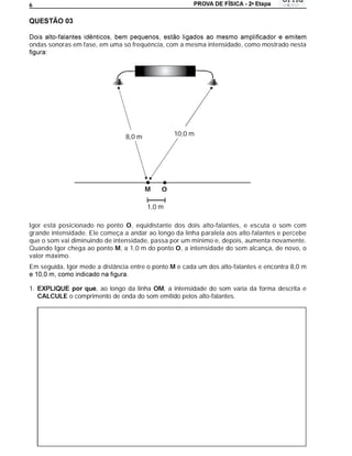 a
6




ondas sonoras em fase, em uma só frequência, com a mesma intensidade, como mostrado nesta




                                 8,0 m           10,0 m




                                         M   O

                                         1,0 m

Igor está posicionado no ponto O, equidistante dos dois alto-falantes, e escuta o som com
grande intensidade. Ele começa a andar ao longo da linha paralela aos alto-falantes e percebe
que o som vai diminuindo de intensidade, passa por um mínimo e, depois, aumenta novamente.
Quando Igor chega ao ponto M, a 1,0 m do ponto O, a intensidade do som alcança, de novo, o
valor máximo.
Em seguida, Igor mede a distância entre o ponto M e cada um dos alto-falantes e encontra 8,0 m


1.                   , ao longo da linha OM, a intensidade do som varia da forma descrita e
     CALCULE o comprimento de onda do som emitido pelos alto-falantes.
 