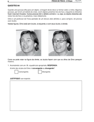 a
8




Quando uma pessoa olha para um objeto, a imagem deste deve se formar sobre a retina. Algumas
pessoas, por terem um defeito de visão, veem objetos próximos fora de foco, enquanto os distantes

vistos fora de foco e os próximos, mais nitidamente.
Elmo é um professor de Física portador de um desses dois defeitos e, para corrigi-lo, ele precisa
usar óculos.




maiores.

1. Assinalando com um X a quadrícula apropriada,                :
    A lente dos óculos de Elmo é              ou            ?

               Convergente.                  Divergente.


                 sua resposta.
 