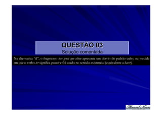 QUESTÃO 03
                                   Solução comentada
Na alternativa “d”, o fragmento teve gente que chiou apresenta um desvio do padrão culto, na medida
em que o verbo ter significa possuir e foi usado no sentido existencial [equivalente a haver].
 