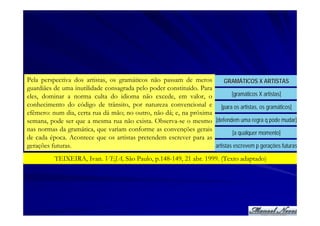 Pela perspectiva dos artistas, os gramáticos não passam de meros          GRAMÁTICOS X ARTISTAS
guardiães de uma inutilidade consagrada pelo poder constituído. Para
eles, dominar a norma culta do idioma não excede, em valor, o                [gramáticos X artistas]
conhecimento do código de trânsito, por natureza convencional e [para os artistas, os gramáticos]
efêmero: num dia, certa rua dá mão; no outro, não dá; e, na próxima
semana, pode ser que a mesma rua não exista. Observa-se o mesmo [defendem uma regra q pode mudar]
nas normas da gramática, que variam conforme as convenções gerais
                                                                             [a qualquer momento]
de cada época. Acontece que os artistas pretendem escrever para as
gerações futuras.                                                    artistas escrevem p gerações futuras

          TEIXEIRA, Ivan. VEJA, São Paulo, p.148-149, 21 abr. 1999. (Texto adaptado)
 