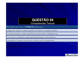 QUESTÃO 04
                                   Compreensão Textual
De acordo com o texto, é CORRETO afirmar que:
a língua não oprime os artistas quando os submete à vontade do Estado.
os artistas revelam o caráter transitório da norma culta ao infringirem-na.
os escritores contrariam as regras gramaticais porque as desconhecem.
os gramáticos impõem normas para os artistas não as transgredirem.
 
