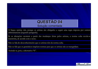 QUESTÃO 04
                                        Solução comentada
A língua oprime sim, porque os artistas são obrigados a seguir uma regra imposta por outrem
arbitrariamente [segundo parágrafo].
Se as alterações ocorrem a partir das mudanças feitas pelos artistas, a norma culta revela-se
transitória, de acordo com o texto.
Não se fala do desconhecimento que os artistas têm da norma culta.
Não se fala que os gramáticos impõem normas para que os artistas não as transgridam.
Assinale-se, pois, a alternativa “b”.
 