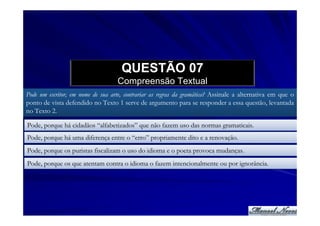 QUESTÃO 07
                                   Compreensão Textual
Pode um escritor, em nome de sua arte, contrariar as regras da gramática? Assinale a alternativa em que o
ponto de vista defendido no Texto 1 serve de argumento para se responder a essa questão, levantada
no Texto 2.

Pode, porque há cidadãos “alfabetizados” que não fazem uso das normas gramaticais.
Pode, porque há uma diferença entre o “erro” propriamente dito e a renovação.
Pode, porque os puristas fiscalizam o uso do idioma e o poeta provoca mudanças.
Pode, porque os que atentam contra o idioma o fazem intencionalmente ou por ignorância.
 