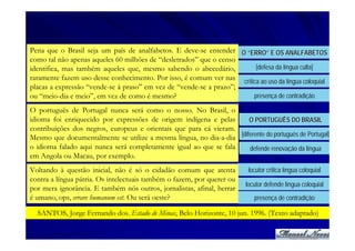 Pena que o Brasil seja um país de analfabetos. E deve-se entender O “ERRO” E OS ANALFABETOS
como tal não apenas aqueles 60 milhões de “desletrados” que o censo
identifica, mas também aqueles que, mesmo sabendo o abecedário,         [defesa da língua culta]
raramente fazem uso desse conhecimento. Por isso, é comum ver nas crítica ao uso da língua coloquial
placas a expressão “vende-se à praso” em vez de “vende-se a prazo”;
ou “meio-dia e meio”, em vez de como é mesmo?                          presença de contradição

O português de Portugal nunca será como o nosso. No Brasil, o
idioma foi enriquecido por expressões de origem indígena e pelas      O PORTUGUÊS DO BRASIL
contribuições dos negros, europeus e orientais que para cá vieram.
Mesmo que documentalmente se utilize a mesma língua, no dia-a-dia [diferente do português de Portugal]
o idioma falado aqui nunca será completamente igual ao que se fala    defende renovação da língua
em Angola ou Macau, por exemplo.
Voltando à questão inicial, não é só o cidadão comum que atenta           locutor critica língua coloquial
contra a língua pátria. Os intelectuais também o fazem, por querer ou
                                                                         locutor defende língua coloquial
por mera ignorância. E também nós outros, jornalistas, afinal, herrar
é umano, ops, errare humanum est. Ou será oeste?                            presença de contradição

  SANTOS, Jorge Fernando dos. Estado de Minas, Belo Horizonte, 10 jun. 1996. (Texto adaptado)
 