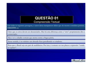 QUESTÃO 01
                                  Compreensão Textual
Em todas as seguintes passagens, o autor deixa transparecer idéias que ele mesmo considera puristas,
EXCETO em
Claro que os erros devem ser denunciados. Mas há uma diferença entre o “erro” propriamente dito e
a renovação.
Não é só o cidadão comum que atenta contra a língua pátria.
Nesse sentido, é no mínimo um absurdo ficar patrulhando os criadores.
Pena que o Brasil seja um país de analfabetos. Por isso, é comum ver nas placas a expressão “vende-
se à praso”.
 