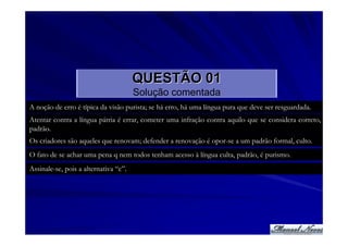 QUESTÃO 01
                                       Solução comentada
A noção de erro é típica da visão purista; se há erro, há uma língua pura que deve ser resguardada.
Atentar contra a língua pátria é errar, cometer uma infração contra aquilo que se considera correto,
padrão.
Os criadores são aqueles que renovam; defender a renovação é opor-se a um padrão formal, culto.
O fato de se achar uma pena q nem todos tenham acesso à língua culta, padrão, é purismo.
Assinale-se, pois a alternativa “c”.
 