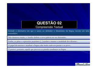 QUESTÃO 02
                                   Compreensão Textual
Assinale a alternativa em que o autor, ao defender o dinamismo da língua, incorre em uma
contradição.
Não demorou muito, o Aurélio definiu a nova palavra no seu dicionário.
Enfim, as gírias e expressões populares [...] ajudam a manter a atualidade dos idiomas...
O papel de renovar e atualizar a língua cabe muito mais aos poetas e ao povo...
O poeta é, portanto, aquele que provoca as grandes mudanças na língua.
 