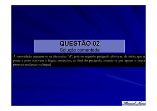 QUESTÃO 02
                                   Solução comentada
A contradição encontra-se na alternativa “d”, pois no segundo parágrafo afirma-se, de início, que o
poeta e povo renovam a língua; entretanto, ao final do parágrafo, enuncia-se que apenas o poeta
provoca mudanças na língua]
 