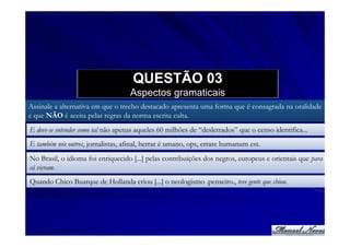 QUESTÃO 03
                                    Aspectos gramaticais
Assinale a alternativa em que o trecho destacado apresenta uma forma que é consagrada na oralidade
e que NÃO é aceita pelas regras da norma escrita culta.
E deve-se entender como tal não apenas aqueles 60 milhões de “desletrados” que o censo identifica...
E também nós outros, jornalistas, afinal, herrar é umano, ops, errare humanum est.
No Brasil, o idioma foi enriquecido [...] pelas contribuições dos negros, europeus e orientais que para
cá vieram.
Quando Chico Buarque de Hollanda criou [...] o neologismo .penseiro., teve gente que chiou.
 