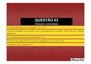 QUESTÃO 03
                                        Solução comentada
A analogia está presente nos parágrafos 3, 6, 7 e 10.
Apesar de trabalhar com conceitos como os de neoliberalismo e mercado, o locutor não usa a definição
[implícito].
A exemplificação está presente nos parágrafos 3 e 9.
O contraste [ou confronto] faz-se notar nos parágrafos 2, 3, 4, 6, 10, 11 e 12.
Assinale-se, pois, a alternativa “b”.
 