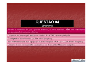 QUESTÃO 04
                                          Sinonímia
Assinale a alternativa em que a palavra destacada, na frase transcrita, NÃO está corretamente
interpretada pelo termo entre colchetes.
Compra-se um produto pela aura que o envolve. [FASCÍNIO: terceiro parágrafo]
É o dogma do neoliberalismo. [ALVO: oitavo parágrafo]
Seus arautos merecem mais espaço que os meteorologistas. [PORTA-VOZES: décimo parágrafo]
Um carro de luxo serve de nicho à exaltação de seu dono... [ALTAR: quarto parágrafo]
 