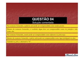 QUESTÃO 04
                                        Solução comentada
No contexto fornecido, a palavra aura pode ser compreendida como sendo fascínio.
Dentro do contexto fornecido, o vocábulo dogma deve ser compreendido como lei, princípio e não
como alvo.
No contexto fornecido, arautos pode ser compreendido como defensores ou porta-vozes.
Dentro do contexto fornecido, a palvra nicho pode ser compreendida como lugar privilegiado ou altar.
Assinale-se, pois, a alternativa “b”.
 