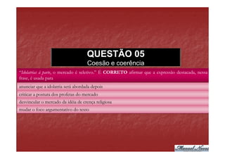 QUESTÃO 05
                                    Coesão e coerência
“Idolatrias à parte, o mercado é seletivo.” É CORRETO afirmar que a expressão destacada, nessa
frase, é usada para
anunciar que a idolatria será abordada depois
criticar a postura dos profetas do mercado
desvincular o mercado da idéia de crença religiosa
mudar o foco argumentativo do texto
 