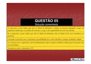 QUESTÃO 05
                                        Solução comentada
A expressão à parte indica que não se falará de idolatrias a seguir, no mesmo parágrafo. Logo, tal
expressao indica que se mudara de assunto, ou que o foco argumentativo do texto sera alterado.
Se a expressão à parte, indica que não se falará de idolatrias, não se falará tb de seus correlatos, os
profetas.
a locução à parte leva-nos e descartar a possibilidade de o texto abordar o campo semântico religião.
se o locutor usa a expressão à parte imediatamente após a palavra idolatrias, indica que tal assunto não
será abordado.
Assinale-se, pois, a alternativa “d”.
 