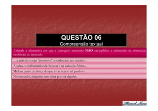 QUESTÃO 06
                                    Compreensão textual
Assinale a alternativa em que a passagem transcrita NÃO exemplifica a submissão da sociedade
neoliberal ao mercado.
... a grife da roupa “promove” socialmente seu usuário...
Abarca os milhardários de Boston e os zulus da África...
Melhor cortar a cabeça do que viver sem o tal produto...
No mercado, ninguém tem valor por ser alguém.
 