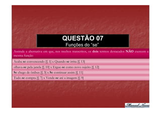 QUESTÃO 07
                                      Funções do “se”
Assinale a alternativa em que, nos trechos transcritos, os dois termos destacados NÃO exercem a
mesma função
Acaba se convencendo [§ 1] x Quando se irrita [§ 13]
olhava-se pela janela [§ 10] x Ergue-se como novo sujeito [§ 12]
olhava-se                      Ergue-se
Se chego de ônibus [§ 3] x Se continuar assim [§ 11]
Tudo se compra [§ 7] x Vende-se até a imagem [§ 9]
                       Vende-se
 
