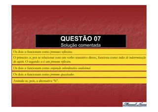 QUESTÃO 07
                                        Solução comentada
Os dois se funcionam como pronomes reflexivos.
O primeiro se, por se relacionar com um verbo transitivo direto, funciona como índice de indeterminação
do sujeito. O segundo se é um pronome reflexivo.
Os dois se funcionam como conjunção subordinativa condicional.
Os dois se funcionam como pronome apassivador.
Assinale-se, pois, a alternativa “b”.
 