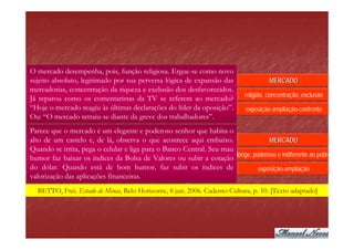 O mercado desempenha, pois, função religiosa. Ergue-se como novo
sujeito absoluto, legitimado por sua perversa lógica de expansão das                  MERCADO
mercadorias, concentração da riqueza e exclusão dos desfavorecidos.
                                                                            religião, concentração, exclusão
Já reparou como os comentaristas da TV se referem ao mercado?
“Hoje o mercado reagiu às últimas declarações do líder da oposição”.         exposição-ampliação-confronto
Ou: “O mercado retraiu-se diante da greve dos trabalhadores”.
Parece que o mercado é um elegante e poderoso senhor que habita o
alto de um castelo e, de lá, observa o que acontece aqui embaixo.                  MERCADO
Quando se irrita, pega o celular e liga para o Banco Central. Seu mau
                                                                      longe, poderoso e indiferente ao pobre
humor faz baixar os índices da Bolsa de Valores ou subir a cotação
do dólar. Quando está de bom humor, faz subir os índices de                    exposição-ampliação
valorização das aplicações financeiras.
  BETTO, Frei. Estado de Minas, Belo Horizonte, 8 jun. 2006. Caderno Cultura, p. 10. [Texto adaptado]
 