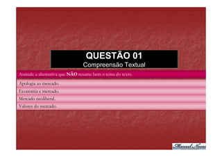 QUESTÃO 01
                                Compreensão Textual
Assinale a alternativa que NÃO resume bem o tema do texto.

Apologia ao mercado.
Economia e mercado.
Mercado neoliberal.
Valores do mercado.
 