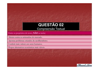QUESTÃO 02
                                  Compreensão Textual
Entre os propósitos do texto, NÃO se inclui:
Alertar contra as artimanhas do mercado.
Apontar problemas oriundos do neoliberalismo.
Conferir mais valores aos seres humanos.
Propor alternativas econômicas mais viáveis.
 
