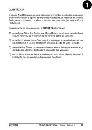 QUESTÃO 27
                                                                                   1
O século XVIII foi palco de uma série de movimentos e sedições, nos quais,
em diferentes graus e a partir de diferentes estratégias, os vassalos da América
Portuguesa procuraram redefinir o formato de suas relações com a Coroa
Portuguesa.

Considerando-se esse contexto, é CORRETO afirmar que

A) a revolta de Filipe dos Santos, em Minas Gerais, na primeira metade desse
   século, reforçou os mecanismos de controle sobre os vassalos.

B) a revolta do Vintém e a do Quebra-quilos, na segunda metade desse século,
   ao desafiarem a Coroa, colocaram em crise a sede do Vice-Reinado.

C) a revolta dos Távora procurou estabelecer novos limites para a cobrança
   do Subsídio Literário, destinado à educação dos vassalos.

D) os conflitos entre paulistas e emboabas, nas Minas Gerais, levaram à
   instalação das casas de fundição nessa Capitania.




                                PROVA DE HISTÓRIA - 1a Etapa - Caderno 1     23
 