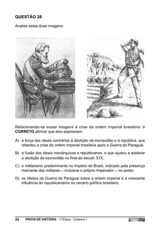QUESTÃO 28

Analise estas duas imagens:




Relacionando-se essas imagens à crise da ordem imperial brasileira, é
CORRETO afirmar que elas expressam

A) a força dos ideais contrários à abolição da escravidão e à república, que
   retardou a crise da ordem imperial brasileira após a Guerra do Paraguai.

B) a fusão dos ideais monárquicos e republicanos, o que ajudou a acelerar
   a abolição da escravidão no final do século XIX.

C) o militarismo predominante no Império do Brasil, indicado pela presença
   marcante dos militares  inclusive o próprio Imperador  no poder.

D) os efeitos da Guerra do Paraguai sobre a ordem imperial e a crescente
   influência do republicanismo no cenário político brasileiro.




24   PROVA DE HISTÓRIA - 1a Etapa - Caderno 1
 