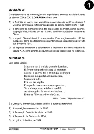 QUESTÃO 29
                                                                                    1
Considerando-se as intervenções do Imperialismo europeu na Ásia durante
os séculos XIX e XX, é CORRETO afirmar que

A) a Austrália se lançou com voracidade à conquista de territórios vizinhos à
   Oceania, com vistas a fortalecer sua posição de colônia recém-liberta (1905).
B) a conquista da Coréia foi uma das expressões do Imperialismo japonês,
   ocupação que, iniciada em 1910, abriu caminho à posterior invasão da
   China.
C) o Império Chinês foi extinto e, em seu território, surgiram várias colônias
   europeias, como desdobramentos da intervenção estrangeira na Revolta
   dos Boxer de 1911.
D) os ingleses ocuparam e colonizaram a Indochina, na última década do
   século XIX, para garantir a segurança de suas possessões na Indonésia.


QUESTÃO 30
Leia estes versos:
                Mataram-nos à traição quando dormiam,
                E foram companheiros que os mataram
                Não foi a guerra, foi o crime que os matou
                Dormiam no quartel, de madrugada,
                Mas a seu lado,
                Em sinistra vigília,
                Companheiros sem alma conspiravam,
                Sem alma porque a tinham vendido
                Ao estrangeiro de vestes vermelhas....
                Eram os filhos malditos de Caim.
                                              MAUL, Carlos. “Toque de Silêncio” .

É CORRETO afirmar que, nesses versos, o autor faz referência

A) à insurreição de novembro de 1935.
B) à Revolução Constitucionalista de 1932.
C) à Revolução de Outubro de 1930.
D) ao golpe civil-militar de 1964.


                                PROVA DE HISTÓRIA - 1a Etapa - Caderno 1      25
 