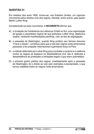 QUESTÃO 31

Em meados dos anos 1950, iniciou-se, nos Estados Unidos, um vigoroso
movimento pelos direitos civis dos negros, liderado, entre outros, pelo pastor
Martin Luther King.

Considerando-se esse movimento, é INCORRETO afirmar que

A) a fundação da Conferência da Liderança Cristã no Sul, uma organização
   de igrejas e sacerdotes negros de que participou Luther King, objetivava
   acabar, mediante manifestações pacíficas, com as leis de segregação.

B) a passeata de Washington, quando King proferiu seu famoso discurso
   “I have a dream”, contribuiu para que a luta dos negros norte-americanos
   passasse a ter projeção internacional e ganhasse força no País.

C) o método defendido por Luther King para combater o racismo e a violência
   contra os negros se baseava na desobediência civil, isto é, defendia a
   desobediência às proibições e limitações legais a que eram submetidos.

D) o primeiro ganho político dos negros, imediatamente após a passeata
   de Washington, foi o direito ao voto sem restrições à escolaridade, o que
   tornou cidadãos todos os negros norte-americanos.




26    PROVA DE HISTÓRIA - 1a Etapa - Caderno 1
 