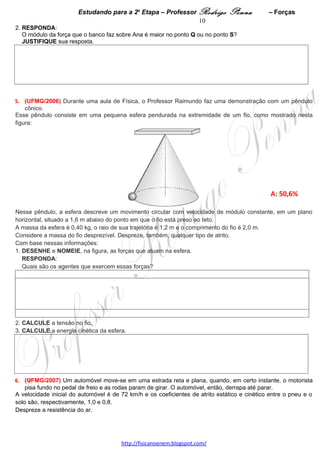 Estudando para a 2a Etapa – Professor Rodrigo Penna           – Forças              10
2. RESPONDA:
   O módulo da força que o banco faz sobre Ana é maior no ponto Q ou no ponto S?
   JUSTIFIQUE sua resposta.




 
5.      (UFMG/2006) Durante uma aula de Física, o Professor Raimundo faz uma demonstração com um
pêndulo cônico.
Esse pêndulo consiste em uma pequena esfera pendurada na extremidade de um fio, como mostrado nesta
figura:




                                                                                              A: 50,6%

Nesse pêndulo, a esfera descreve um movimento circular com velocidade de módulo constante, em um plano
horizontal, situado a 1,6 m abaixo do ponto em que o fio está preso ao teto.
A massa da esfera é 0,40 kg, o raio de sua trajetória é 1,2 m e o comprimento do fio é 2,0 m.
Considere a massa do fio desprezível. Despreze, também, qualquer tipo de atrito.
Com base nessas informações:
1. DESENHE e NOMEIE, na figura, as forças que atuam na esfera.
   RESPONDA:
   Quais são os agentes que exercem essas forças?




2. CALCULE a tensão no fio.




3. CALCULE a energia cinética da esfera.




6.     (UFMG/2007) Um automóvel move-se em uma estrada reta e plana, quando, em certo instante, o
motorista pisa fundo no pedal de freio e as rodas param de girar. O automóvel, então, derrapa até parar.


                                    www.fisicanovestibular.xpg.com.br
 