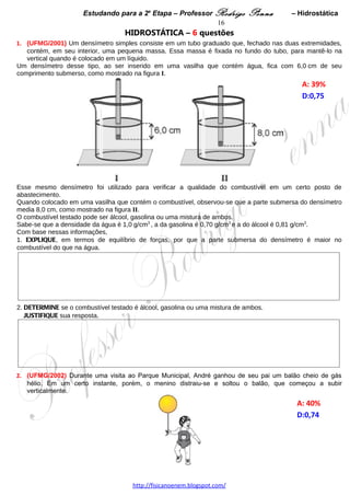 Estudando para a 2a Etapa – Professor Rodrigo Penna            – Hidrostática        16
4.     (UFMG/2004) Uma caixa cúbica de isopor, cuja massa é de 10 g, flutua dentro de um reservatório de
óleo. Essa caixa está presa ao fundo do reservatório por um fio, como mostrado na figura I.
Considere que a massa do fio é desprezível e que, inicialmente, a altura da parte submersa da caixa é muito
pequena.
Em um certo instante, uma torneira que abastece o reservatório é aberta.
Na figura II, está representado o gráfico do módulo da tensão T no fio em função da altura h do nível de óleo.
                                                                                                      A: 39%   
                                                                                                      D:0,66  




1. Com base nessas informações, EXPLIQUE por que a tensão no fio
      A) é nula para o nível de óleo abaixo de 20 cm.




       B) aumenta linearmente para o nível de óleo entre 20 e 40 cm.




       C) é constante para o nível de óleo acima de 40 cm.




2. DETERMINE o comprimento aproximado da aresta do cubo.
   JUSTIFIQUE sua resposta.




3. DETERMINE a densidade do óleo utilizado.




                                     www.fisicanovestibular.xpg.com.br
 