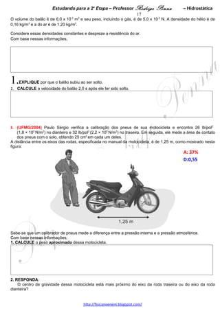 Estudando para a 2a Etapa – Professor Rodrigo Penna            – Hidrostática      17

5.      (UFMG/2008) Considere a experiência que se descreve a seguir, realizada pelo Professor Márcio:
Inicialmente, ele coloca um copo cheio de água, à temperatura
ambiente e prestes a transbordar, sobre um prato vazio, como
mostrado na figura ao lado.

Em seguida, lentamente, ele abaixa um bloco de 18 g de gelo sobre                                        a
água, até que ele alcance o equilíbrio mecânico.

Considere que a densidade do gelo e a da água são constantes e
valem, respectivamente, 0,90 g/cm3 e 1,0 g/cm3.

A partir dessas informações, DETERMINE

1. a massa de água que transborda do copo para o prato, antes que                                        o
gelo inicie seu processo de fusão.

JUSTIFIQUE sua resposta.




2. a massa de água no prato, após a fusão completa do gelo.
JUSTIFIQUE sua resposta.




                                    www.fisicanovestibular.xpg.com.br
 