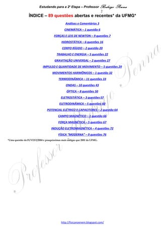 Estudando para a 2a Etapa – Professor Rodrigo Penna   2
                 ÍNDICE – 83 questões abertas e recentes* da UFMG*

Análises e Comentários                                                          3

CINEMÁTICA – 1 questão                                                          6

FORÇAS E LEIS DE NEWTON – 8 questões                                            7

HIDROSTÁTICA – 5 questões                                                      14

CORPO RÍGIDO – 2 questão                                                       18

TRABALHO E ENERGIA – 5 questões                                                20

GRAVITAÇÃO UNIVERSAL – 2 questões                                              25

IMPULSO E QUANTIDADE DE MOVIMENTO – 5 questões                                 27

MOVIMENTOS HARMÔNICOS – 1 questão                                              30

TERMODINÂMICA – 10 questões                                                    31

ONDAS – 9 questões                                                             40

ÓPTICA – 7 questões                                                            46

ELETROSTÁTICA – 3 questões                                                     53

ELETRODINÂMICA – 5 questões                                                    56

POTENCIAL ELÉTRICO E CAPACITORES – 1 questão                                   60

CAMPO MAGNÉTICO – 1 questão                                                    61

FORÇA MAGNÉTICA – 5 questões                                                   62

INDUÇÃO ELETROMAGNÉTICA – 4 questões                                           67

FÍSICA “MODERNA” – 9 questões                                                  71
*Uma questão da FUVEST/2004 e pouquíssimas mais antigas que 2001 da UFMG.

                                        www.fisicanovestibular.xpg.com.br
 