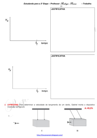 Estudando para a 2a Etapa – Professor Rodrigo Penna              – Trabalho           23
Em seguida, Guilherme retorna à plataforma, de onde se deixa cair, verticalmente, preso à corda elástica.
Considerando essas informações,
1. CALCULE a constante elástica da corda. 




2. CALCULE a menor distância que Guilherme vai atingir em relação ao solo. 




 
4.     (UFMG/2009) Uma bola é lançada horizontalmente, de certa altura, e cai sobre uma superfície rígida,
plana e horizontal. Uma parte da trajetória dessa bola está mostrada nesta fotografia estroboscópica, que
consiste na superposição de diversas imagens registradas em instantes consecutivos:




    Nessa figura, tanto na escala horizontal quanto na vertical, cada divisão mede 10 cm. A massa da bola é de
    0,20 kg e, na foto, o intervalo de tempo entre uma exposição e outra é de 0,020 s.

    Considerando essas informações,

    1. DETERMINE o módulo da velocidade da bola no instante em que ela é lançada horizontalmente.

       JUSTIFIQUE sua resposta.




                                     www.fisicanovestibular.xpg.com.br
 
