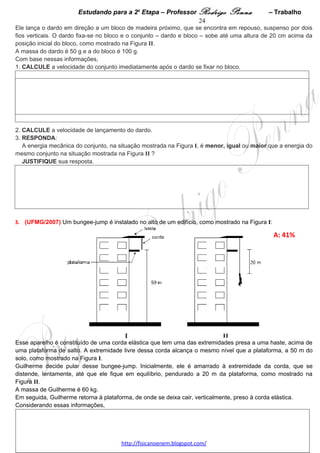 Estudando para a 2a Etapa – Professor Rodrigo Penna         – Trabalho   24
    2. CALCULE a energia dissipada na segunda colisão da bola com a superfície.

       JUSTIFIQUE sua resposta. 




 
5.      (UFMG/2010) Duas esferas – R e S – estão penduradas por
fios de mesmo comprimento.
Inicialmente, a esfera S está na posição de equilíbrio e o fio da
esfera R faz um ângulo de 60° com a vertical, como mostrado na
figura ao lado.

Em seguida, a esfera R é solta, colide com a esfera S e retorna a
um ponto em que seu fio faz um ângulo de 45° com a vertical.

Analisando a situação descrita, RESPONDA:

A) Logo após a colisão, qual das duas esferas – R ou S – tem
mais energia cinética?

JUSTIFIQUE sua resposta. Obs: esta questão tem um item B em
Impulso e Quantidade de Movimento.




 
 

                                     www.fisicanovestibular.xpg.com.br
 