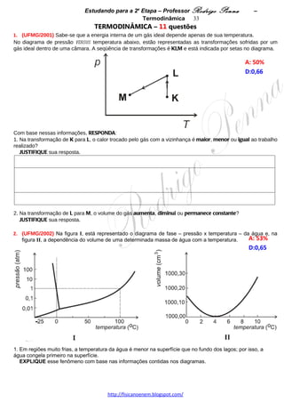 Estudando para a 2a Etapa – Professor Rodrigo Penna             – Termodinâmica 33
4.      (UFMG/2004) Teodorico coloca um gás em um recipiente cilíndrico, fechado por um êmbolo que pode se
mover livremente.
Inicialmente, o gás está à temperatura ambiente e o êmbolo, a uma altura h.
                                                                                                    A: 42%   
Teodorico realiza, então, o procedimento descrito nestas etapas:                                    D:0,69  
a) Aquece o gás, lentamente, deixando o êmbolo subir até a altura H, como representado na figura I.
b) Continuando a aquecer o gás, ele coloca areia sobre o êmbolo, aos poucos, de forma a mantê-lo fixo na altura
H, como mostrado na figura II.
c) Em certo momento, Teodorico pára de aquecer o gás e aguarda até que o êmbolo desça e retorne à altura h,
como mostrado na figura III.
d) Em seguida, retira toda a areia, lentamente, de forma a manter o êmbolo fixo na altura h, como mostrado na
figura IV.




                                                                                                            



Nas quatro etapas descritas, a pressão e o volume do gás variam
como mostrado no diagrama ao lado.                                                                   b


                                                                                          a

Com base nas informações dadas,
1. IDENTIFIQUE, nesse diagrama, as etapas a e b descritas.
   JUSTIFIQUE sua resposta.




2. Considerando completadas as quatro etapas descritas, RESPONDA:
   A) O trabalho realizado pelo gás é maior, igual ou menor que zero?
      JUSTIFIQUE sua resposta.




                                     www.fisicanovestibular.xpg.com.br
 