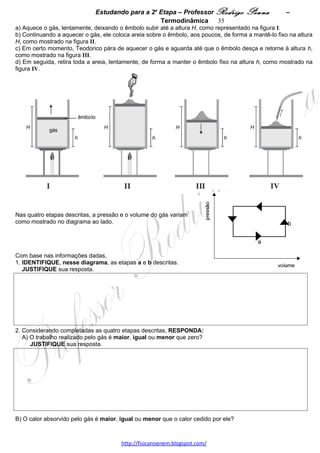 Estudando para a 2a Etapa – Professor Rodrigo Penna             – Termodinâmica 35
1. Com base nessas informações, CALCULE o calor específico do gelo.




2. Um pedaço de ferro de 100 g, inicialmente a 100 oC, é colocado junto com 20 g de gelo, a 0 oC , dentro de
uma caixa de isopor, que, em seguida, é fechada.
   Despreze a capacidade térmica da caixa e considere o isopor um bom isolante térmico. Sabe-se que o calor
específico do ferro é igual a 0,11 cal/(g oC).
   CALCULE a temperatura final do pedaço de ferro.




6.      (UFMG/2006) Pretendendo instalar um aquecedor em seu quarto, Daniel solicitou a dois engenheiros –
Alberto Pedrosa e Nilton Macieira – fazerem, cada um, um projeto de um sistema de aquecimento em que se
estabelecesse uma corrente de 10 A, quando ligado a uma rede elétrica de 220 V.
O engenheiro Pedrosa propôs a instalação de uma resistência que, ligada à rede elétrica, aqueceria o quarto por
efeito Joule.
Considere que o quarto de Daniel tem uma capacidade térmica de 1,1 x 105 J/oC.                  A: 38,1%
1. Com base nessas informações, CALCULE o tempo mínimo necessário para que o aquecedor projetado por
Pedrosa aumente de 5,0 ºC a temperatura do quarto. 




2. RESPONDA:
   O sistema proposto por Macieira aquece o quarto mais rapidamente que o sistema proposto por Pedrosa?
   JUSTIFIQUE sua resposta. 




7.     (UFMG/2007) Um reservatório fechado contém certa quantidade de hélio gasoso à pressão pi.
Num primeiro processo, esse gás é aquecido, lentamente, de uma temperatura inicial Ti até uma temperatura TF.
Num segundo processo, um pequeno orifício é aberto na parede
do reservatório e, por ele, muito lentamente, deixa-se escapar um
quarto do conteúdo inicial do gás. Durante esse processo, o
reservatório é mantido à temperatura TF .
                                                    A: 42%
Considerando essas informações,
1. ESBOCE, no quadro ao lado, o diagrama da pressão em
função da temperatura do gás nos dois processos descritos.
   JUSTIFIQUE sua resposta. 



                                     www.fisicanovestibular.xpg.com.br
 