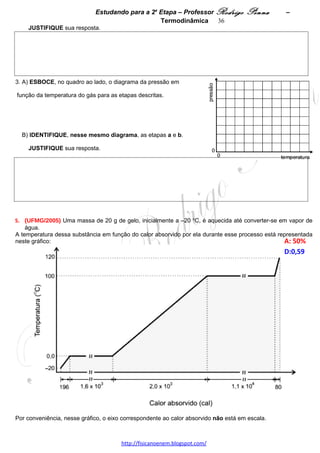 Estudando para a 2a Etapa – Professor Rodrigo Penna             – Termodinâmica 36




2. Considere que pi = 1,0 x105 N/m2 e que as temperaturas são Ti = 27 ºC e TF = 87 ºC.
   CALCULE o valor da pressão do gás no interior do reservatório, ao final do segundo processo. 




 
8.      (UFMG/2008) Em uma aula no Laboratório de Física, o Professor Jésus realiza o experimento que se
descreve a seguir.
Inicialmente, ele imerge um aquecedor elétrico em 1,0 kg de água, à temperatura de 23 ºC, contida num
recipiente de isopor.
Em seguida, o recipiente é tampado e o aquecedor é ligado, até a temperatura da água atingir 45 ºC.
Considere que a tensão e a corrente elétricas, no aquecedor, são, respectivamente, de 220 V e de
1,0 A.
Despreze a capacidade térmica do recipiente e a do aquecedor.
1. Com base nessas informações, CALCULE o tempo que o aquecedor ficou ligado. 




 

2. Em seguida, o Professor Jésus coloca 0,60 kg de gelo, a 0,0 ºC, na água contida no recipiente, tampa-o
novamente, e espera até a temperatura dela se estabilizar.
Sabe-se que o calor latente de fusão do gelo é de 3,3 x 105 J/kg.
Considerando essas informações, CALCULE a temperatura da água no final desse experimento. 




                                     www.fisicanovestibular.xpg.com.br
 