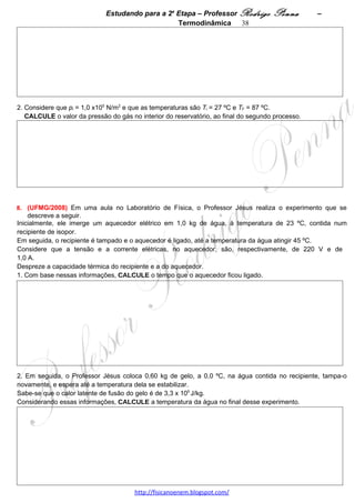 Estudando para a 2a Etapa – Professor Rodrigo Penna   – Termodinâmica 38
    Considerando essa nova situação, RESPONDA:

    A altura he é menor, igual ou maior que a altura hd?

    JUSTIFIQUE sua resposta.




10.     (UFMG/2010)    Uma máquina térmica é
constituída de um cilindro, cheio de gás, que tem um
êmbolo móvel. Durante o funcionamento dessa
máquina, o gás é submetido a um processo cíclico,
que o leva de um estado K a outro estado L e, depois,
de volta ao estado K e assim sucessivamente, como
representado no diagrama pressão versus volume,
mostrado na figura ao lado.


Considerando essas informações, ESPONDA:

A) Em qual dos dois estados – K ou L – a
temperatura do gás é maior?

JUSTIFIQUE sua resposta.




                                     www.fisicanovestibular.xpg.com.br
 