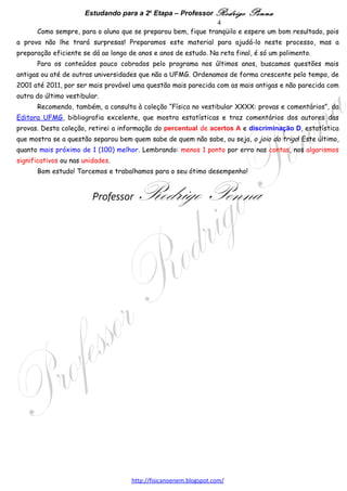 Estudando para a 2a Etapa – Professor Rodrigo Penna                       4
      As provas da segunda etapa da UFMG são muito bem feitas, aliás, como as da primeira etapa o
são, também. Até 2008, tínhamos uma média de 8 questões com 2 itens, poucas questões com 3 itens e
pouquíssimas com apenas 1. As questões eram distribuídas pelo programa, procurando cobrir todas as
séries, da 1a à 3a do Ensino Médio. Provas relativamente mal distribuídas como a de 2005 são raras.
      Algumas questões citam experimentos comuns em laboratórios de Física Geral, aos quais
infelizmente grande parte dos alunos nunca viu ou sequer teve laboratório na escola. Por isto,
recomendo tanto: www.fisicanovestibular.com.br/videos.html e www.quantizado.blogspot.com .
      Certos temas eram praticamente infalíveis: Forças e Leis de Newton, Termodinâmica, Ondas,
Óptica e Física Moderna. Outros mais improváveis: Gravitação, Movimentos Harmônicos, Potencial
Elétrico e Capacitores, Campo Magnético (Espira, Solenóide e Fio) e Ondas Eletromagnéticas
(especificamente sobre o Espectro, já que questões que envolvam ondas eletromagnéticas de alguma
maneira são relativamente comuns).
      Quanto aos outros temas, o mais provável era colocar assim: uma questão sobre Hidrostática,
Corpo Rígido, Trabalho e Energia ou Impulso e Quantidade de Movimento; uma de Eletrostática ou
Eletrodinâmica; uma de Força Magnética ou Indução. Nada impedindo que dois destes conteúdos
fossem cobrados, em pelo menos um item de questão, na mesma prova. Estatística não é adivinhação: se
soubéssemos o que vai cair na prova, venderíamos o gabarito e ficaríamos ricos! Apenas faz sentido
investir mais tempo no que é mais provável.
      Porém, a limitação de 6 questões por prova da 2a etapa no Edital de 2009 torna as coisas
diferentes! Ficam apenas 2 questões para cada série, 1a, 2a e 3a do Ensino Médio, e o programa é
grande! Assim, cada conteúdo deve alternar-se entre os anos, aparecendo em um ano e não no ano
seguinte. Mas, ainda não temos um padrão de provas de 6 questões, nem sabemos se vai continuar
assim. Basta dizer que, agora, a 1a etapa é o ENEM!
      Como sempre, para o aluno que se preparou bem, fique tranqüilo e espere um bom resultado, pois
a prova não lhe trará surpresas! Preparamos este material para ajudá-lo neste processo, mas a
preparação eficiente se dá ao longo de anos e anos de estudo. Na reta final, é só um polimento.
      Para os conteúdos pouco cobrados pelo programa nos últimos anos, buscamos questões mais
antigas ou até de outras universidades que não a UFMG. Ordenamos de forma crescente pelo tempo, de
2001 até 2010, por ser mais provável uma questão mais parecida com as mais antigas e não parecida
com outra do último vestibular.
      Recomendo, também, a consulta à coleção “Física no vestibular XXXX: provas e comentários”, da
Editora UFMG, bibliografia excelente, que mostra estatísticas e traz comentários dos autores das
provas. Desta coleção, retirei a informação do percentual de acertos A e discriminação D, estatística
que mostra se a questão separou bem quem sabe de quem não sabe, ou seja, o joio do trigo! Este último,
quanto mais próximo de 1 (100) melhor. Lembrando: menos 1 ponto por erro nas contas, nos
significativos ou nas unidades.
      Bom estudo! Torcemos e trabalhamos para o seu ótimo desempenho!


                         Professor    Rodrigo Penna
                                  www.fisicanovestibular.xpg.com.br
 