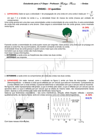Estudando para a 2a Etapa – Professor Rodrigo Penna          – Ondas             43
5.    (UFMG/2005) No alto da Serra do Curral, estão instaladas duas antenas transmissoras – uma de rádio
AM e outra de rádio FM. Entre essa serra e a casa de Nélson, há um prédio, como mostrado nesta figura:

                                                                                             A: 35%   
                                                                                             D:0,60  




Na casa de Nélson, a recepção de rádio FM é ruim, mas a de rádio AM é boa.
Com base nessas informações, EXPLIQUE por que isso acontece.




 
6.      (UFMG/2006) Em uma loja de instrumentos musicais, dois alto-falantes estão ligados a um mesmo
amplificador e este, a um microfone. Inicialmente, esses alto-falantes estão um ao lado do outro, como
representado, esquematicamente, nesta figura, vistos de cima:




                                                                                               A: 50,8%
Ana produz, ao microfone, um som com freqüência de 680 Hz e José Guilherme escuta o som produzido pelos
alto-falantes.
Em seguida, um dos alto-falantes é deslocado, lentamente, de uma distância d, em direção a José Guilherme.
Este percebe, então, que a intensidade do som diminui à medida que esse alto-falante é deslocado.
1. EXPLIQUE por que, na situação descrita, a intensidade do som diminui. 




2. DETERMINE o deslocamento d necessário para que José Guilherme ouça o som produzido pelos alto-
falantes com intensidade mínima. 




                                    www.fisicanovestibular.xpg.com.br
 