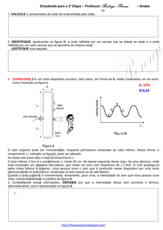 Estudando para a 2a Etapa – Professor Rodrigo Penna        – Ondas            44
7.      (UFMG/2007) Em uma feira de ciências,
Rafael apresenta um dispositivo para traçar
senóides, como o mostrado na figura ao lado.
Esse dispositivo consiste em um pequeno funil
cheio de areia, que, pendurado na extremidade de
um fio longo, oscila num plano perpendicular à
direção do movimento da esteira rolante, mostrada
na figura. A areia escoa, lentamente, do funil sobre
a esteira, que se move no sentido indicado pela
seta.
                        A: 43%  
Quando a esteira se move a uma velocidade de
5,0 cm/s, observa-se que a distância entre dois
máximos sucessivos da senóide é de 20 cm.

Considerando as informações dadas e a situação
descrita,
1. CALCULE o período de oscilação do funil. 




Em seguida, Rafael aumenta de quatro vezes o comprimento do fio que prende o funil.
2. CALCULE a distância entre os máximos sucessivos da senóide nesta nova situação. 




 
8.     (UFMG/2008) Bruna afina a corda mi de seu violino, para que ela vibre com uma freqüência mínima de
680 Hz.
A parte vibrante das cordas do violino de Bruna mede 35 cm de comprimento, como mostrado nesta figura:




Considerando essas informações,
1. CALCULE a velocidade de propagação de uma onda na corda mi desse violino. 




                                      www.fisicanovestibular.xpg.com.br
 