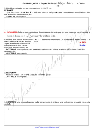 Estudando para a 2a Etapa – Professor Rodrigo Penna            – Ondas   45
2. Considere que a corda mi esteja vibrando com uma freqüência de 680 Hz.
DETERMINE o comprimento de onda, no ar, da onda sonora produzida por essa corda. 




 
9.     (UFMG/2010)     Na    Figura    I, está
representada, em certo instante, a forma de uma
onda que se propaga em uma corda muito
comprida e, na Figura II, essa mesma onda 0,10
s depois. O ponto P da corda, mostrado em
ambas as figuras, realiza um movimento
harmônico simples na direção y e, entre os dois
instantes de tempo representados, desloca-se em
um único sentido.


1.   Considerando       essas     informações,
RESPONDA:

Essa onda está se propagando no sentido
positivo ou negativo do eixo x?

JUSTIFIQUE sua resposta.




2. Para a onda representada, DETERMINE

A) a frequência.

B) a velocidade de propagação.




                                   www.fisicanovestibular.xpg.com.br
 