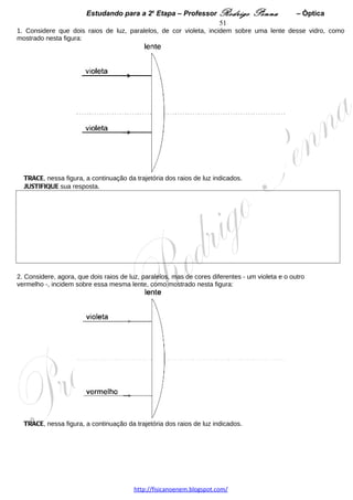Estudando para a 2a Etapa – Professor Rodrigo Penna         – Óptica            51
2. Pretendendo fotografar a Lua, José Geraldo posiciona a lente dessa câmera a uma distância D do filme.
Em seguida, ele substitui a lente da câmera por outra, de mesmo formato e tamanho, porém feita com outro
material, cujo índice de refração é maior.
Considerando essas informações, RESPONDA:
Para José Geraldo fotografar a Lua com essa nova montagem, a distância da lente ao filme deve ser menor,
igual ou maior que D?
JUSTIFIQUE sua resposta. 




 
7.    (UFMG/2009) Nesta figura, estão representadas duas estrelas       R e S , que, em relação a um
ponto P localizado na superfície da Terra, estão a 90º uma da outra, como representado nesta figura:




Nessa figura, os elementos não estão representados em escala.

A estrela R está a pino em relação a uma pessoa, na Terra, parada no ponto P.

Considerando essas informações, RESPONDA:

Visto por essa pessoa, o ângulo formado pelas linhas de visada que apontam para as estrelas R e S é
menor, igual ou maior que 90º?

Observação: A linha de visada corresponde à direção em que o observador vê a estrela.

JUSTIFIQUE sua resposta. Se necessário, desenhe sobre a figura.



 

                                  www.fisicanovestibular.xpg.com.br
 