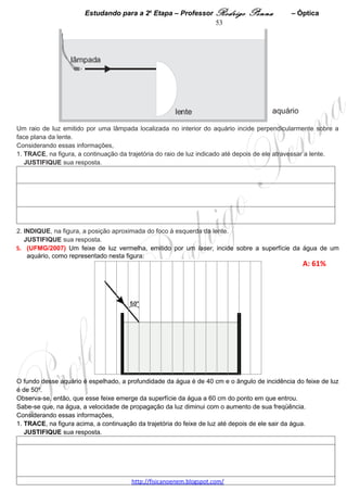 Estudando para a 2a Etapa – Professor Rodrigo Penna             – Eletrostática      53
                                    ELETROSTÁTICA – 3 questões
1.     (UFMG/2002) Rigidez dielétrica de um meio isolante é o valor máximo do campo elétrico a que o meio
pode ser submetido, sem se tornar um condutor.
Durante tempestades, um tipo comum de descarga elétrica acontece quando cargas negativas se concentram
na parte mais baixa de uma nuvem, induzindo cargas positivas na região do solo abaixo dessa nuvem. A
quantidade de carga na nuvem vai aumentando até que a rigidez dielétrica do ar é alcançada. Nesse momento,
ocorre a descarga elétrica.
Considere que o campo elétrico entre a nuvem e o solo é uniforme.
Para a solução desta questão, utilize estes dados, que são típicos de descargas elétricas na atmosfera:
                                                                                              A: 34%   
                                                                                              D:0,74  



Com base nessas informações,
1. DETERMINE a diferença de potencial elétrico estabelecida entre a nuvem e o solo ao se iniciar a descarga.




2. CALCULE a quantidade de carga elétrica que é transferida, da nuvem para o solo, na descarga.




3. Recomenda-se que, para se protegerem de descargas elétricas durante uma tempestade, motoristas e
passageiros devem permanecer no interior do veículo.
EXPLIQUE por que essa recomendação é pertinente.




 
2.     (UFMG/2005) Na aula de Física, Laila faz a experiência que se
segue.


Inicialmente, ela pendura duas pequenas esferas metálicas – K e L – nas
extremidades de dois fios que estão presos em uma barra metálica, como
mostrado na Figura I.


O fio que sustenta a esfera K é isolante e o que sustenta a L é condutor.
O raio da esfera K é o dobro do raio da esfera L e ambas têm a mesma
massa.

    A: 54%   
    D:0,66  

                                     www.fisicanovestibular.xpg.com.br
 