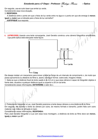 Estudando para a 2a Etapa – Professor Rodrigo Penna   – Eletrostática   54
Em seguida, Laila transfere uma certa quantidade de carga elétrica
para a barra e observa que as duas esferas se aproximam, se tocam
e, depois, se afastam, para, finalmente, ficarem em equilíbrio, como
mostrado na Figura II.

Sejam θK e θL os ângulos que as esferas K e L, respectivamente,
fazem com a vertical.

Com base nessas informações,
1. EXPLIQUE por que as esferas se movimentam da forma descrita,
desde a situação representada na Figura I até a situação mostrada
na Figura II.




2. RESPONDA:
   O ângulo θK é menor, igual ou maior que o ângulo θL ?
   JUSTIFIQUE sua resposta.




 
3.      (UFMG/2010)   Para testar as
novidades que lhe foram ensinadas em
uma aula de Ciências, Rafael faz algumas
experiências,    a    seguir    descritas.
Inicialmente, ele esfrega um pente de
plástico em um pedaço de flanela e
pendura-o em um fio isolante. Observa,
então, que uma bolinha de isopor
pendurada próxima ao pente é atraída por
ele, como mostrado na Figura I, ao lado.


EXPLIQUE por que, nesse caso, a
bolinha de isopor é atraída pelo pente.




                                     www.fisicanovestibular.xpg.com.br
 