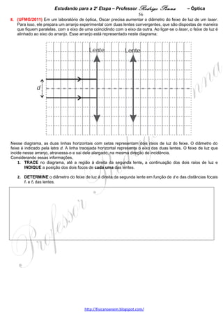Estudando para a 2a Etapa – Professor Rodrigo Penna            – Eletrodinâmica 56
                                  ELETRODINÂMICA – 5 questões
1.     (UFMG/2003) Mariana deseja projetar um circuito elétrico para iluminar uma casinha de bonecas. Ela
dispõe de uma bateria de 12 V, dois interruptores, fios e duas lâmpadas - a primeira com as especificações de
12 V e 20 W e a segunda com as especificações de 12 V e 10 W.
1. DESENHE um diagrama esquemático de um circuito que Mariana pode montar, em que as duas lâmpadas,
alimentadas pela bateria, possam ser ligadas e desligadas, independentemente, usando-se interruptores.
                                                                                                      A: 71%   
   As duas lâmpadas devem funcionar de acordo com suas especificações.
   NOMEIE corretamente cada um dos elementos do circuito.                                             D:0,70  




2. Mariana decide incluir um voltímetro e um amperímetro no circuito, para medir a diferença de potencial e a
corrente elétrica na lâmpada de 20 W.
   A) DESENHE, novamente, o diagrama do circuito, incluindo um voltímetro e um amperímetro colocados nas
posições corretas em que Mariana deve ligá-los.
      NOMEIE corretamente cada um dos elementos do circuito.




   B) EXPLIQUE por que, nessa situação, o voltímetro e o amperímetro devem ser ligados da forma como você
indicou.




3. Considere que, no circuito, ambas as lâmpadas estão acesas.
   CALCULE o valor da corrente elétrica fornecida pela bateria nessa situação.




2.     (UFMG/2005) Na casa de Gabriela, a voltagem da rede elétrica é de 120 V e estão instaladas 12
lâmpadas de 100 W, especificadas para 120 V.                                             A: 43%   
1. Com base nessas informações,
   A) CALCULE a corrente total no circuito quando apenas as 12 lâmpadas estão acesas.    D:0,65  




                                     www.fisicanovestibular.xpg.com.br
 
