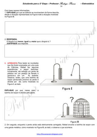 Estudando para a 2a Etapa – Professor Rodrigo Penna            – Eletrodinâmica 58
4.    (UFMG/2007) Nara liga um voltímetro, primeiro, a uma pilha nova e, em seguida, a uma pilha usada.
Ambas as pilhas são de 9 V e o voltímetro indica, igualmente, 9,0 V para as duas.
Considerando essas informações,                                                                  A: 15%
1. EXPLIQUE por que o voltímetro indica 9,0 V tanto para a pilha nova quanto para a pilha usada.




Continuando sua experiência, Nara liga cada uma dessas pilhas a uma lâmpada de baixa resistência elétrica,
especificada para 9 V.
Então, ela observa que a lâmpada, quando ligada à pilha nova, acende normalmente, mas, quando ligada à pilha
usada, acende com um brilho muito menor.
2. EXPLIQUE por que a lâmpada acende normalmente ao ser ligada à pilha nova e com brilho menor ao ser
ligada à pilha usada. 




5.      (UFMG/2008) A resistência elétrica de um dispositivo é definida como a razão entre a diferença de
potencial e a corrente elétrica nele.
Para medir a resistência elétrica R de um resistor, Rafael conectou a esse dispositivo, de duas maneiras
diferentes, um voltímetro, um amperímetro e uma bateria, como representado nestas figuras:




Nessas figuras, os círculos representam os medidores e o retângulo, o resistor.
Considerando essas informações,
1. IDENTIFIQUE, diretamente nessas duas figuras, com a letra V, os círculos que representam os voltímetros e,
com a letra A, os círculos que representam os amperímetros.
JUSTIFIQUE sua resposta. 
 

                                    www.fisicanovestibular.xpg.com.br
 
